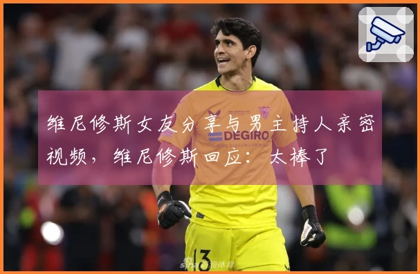 维尼修斯女友分享与男主持人亲密视频，维尼修斯回应：太棒了❤️