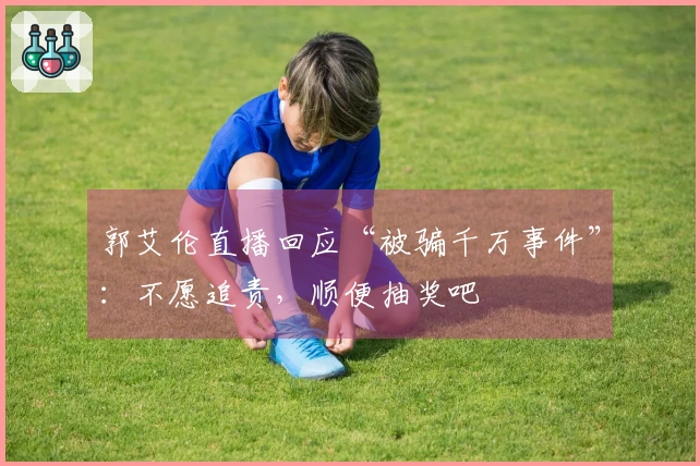 郭艾伦直播回应“被骗千万事件”：不愿追责，顺便抽奖吧