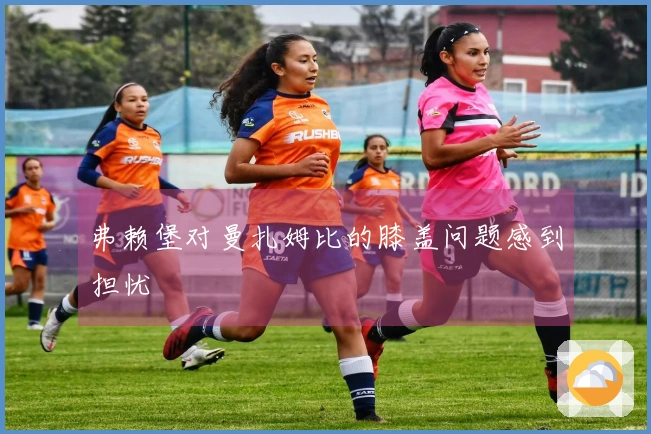 弗赖堡对曼扎姆比的膝盖问题感到担忧