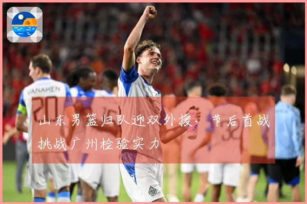 山东男篮归队迎双外援，节后首战挑战广州检验实力