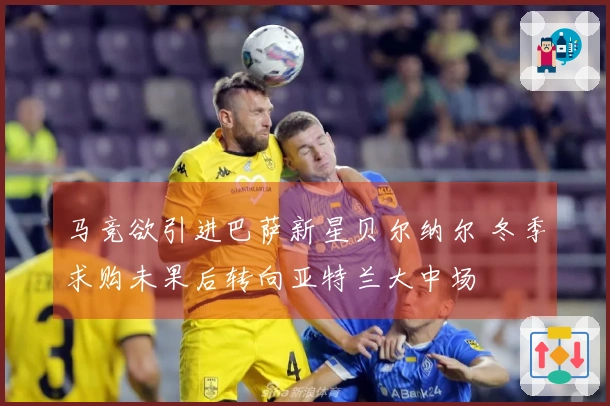 马竞欲引进巴萨新星贝尔纳尔 冬季求购未果后转向亚特兰大中场