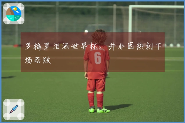 罗梅罗泪洒世界杯，并非因热刺下场恐败