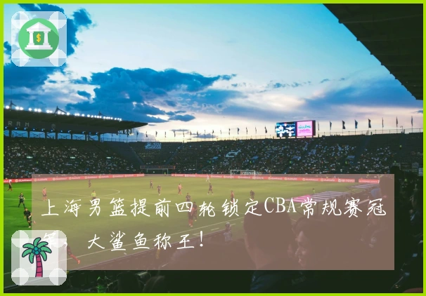 上海男篮提前四轮锁定CBA常规赛冠军，大鲨鱼称王！
