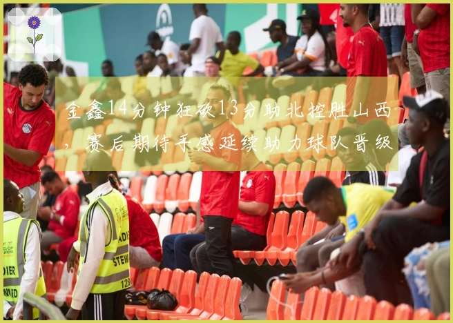 金鑫14分钟狂砍13分助北控胜山西，赛后期待手感延续助力球队晋级季后赛