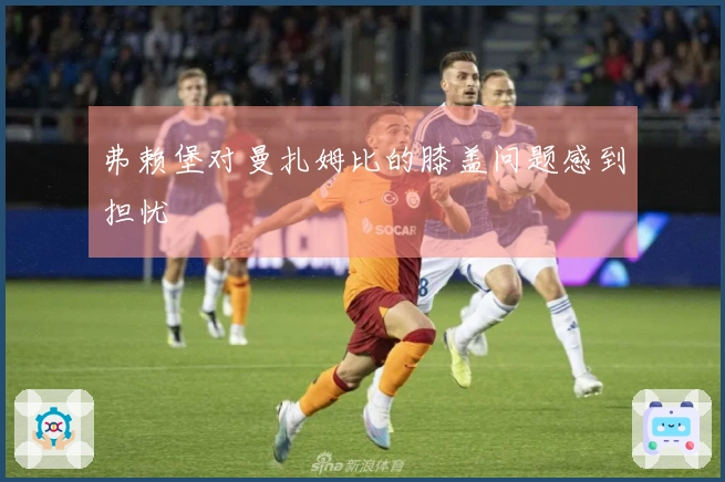 弗赖堡对曼扎姆比的膝盖问题感到担忧