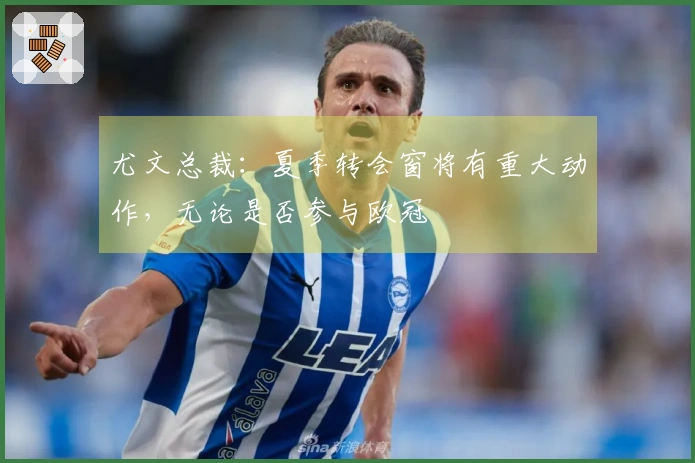 尤文总裁：夏季转会窗将有重大动作，无论是否参与欧冠