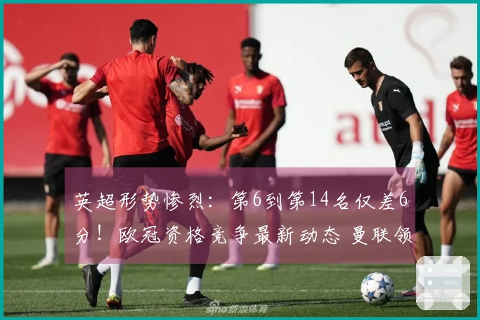 英超形势惨烈：第6到第14名仅差6分！欧冠资格竞争最新动态 曼联领先切尔西7分