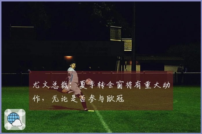 尤文总裁：夏季转会窗将有重大动作，无论是否参与欧冠
