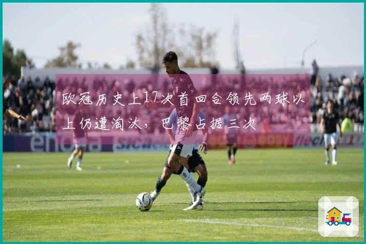 欧冠历史上17次首回合领先两球以上仍遭淘汰，巴黎占据三次